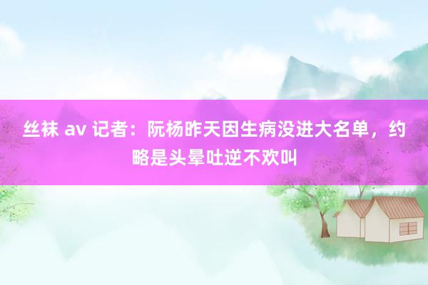 丝袜 av 记者：阮杨昨天因生病没进大名单，约略是头晕吐逆不欢叫