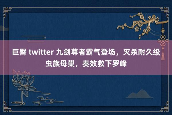 巨臀 twitter 九剑尊者霸气登场，灭杀耐久级虫族母巢，奏效救下罗峰