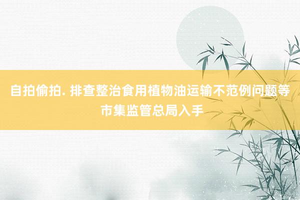 自拍偷拍. 排查整治食用植物油运输不范例问题等 市集监管总局入手