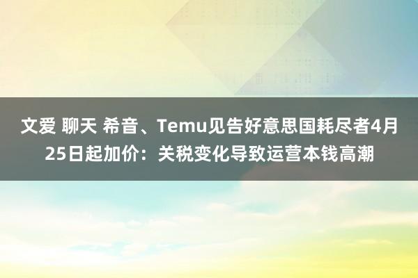文爱 聊天 希音、Temu见告好意思国耗尽者4月25日起加价：关税变化导致运营本钱高潮