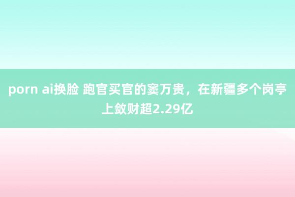 porn ai换脸 跑官买官的窦万贵，在新疆多个岗亭上敛财超2.29亿