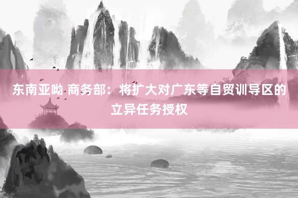 东南亚呦 商务部：将扩大对广东等自贸训导区的立异任务授权