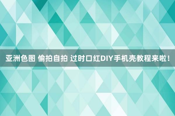 亚洲色图 偷拍自拍 过时口红DIY手机壳教程来啦！