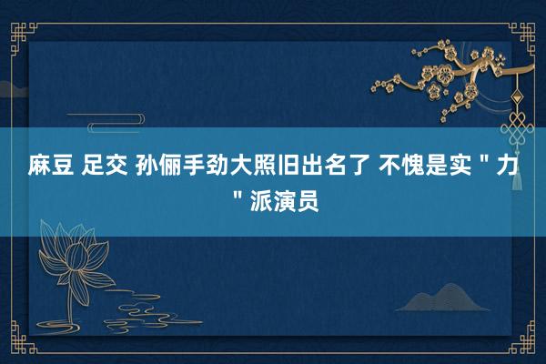 麻豆 足交 孙俪手劲大照旧出名了 不愧是实＂力＂派演员