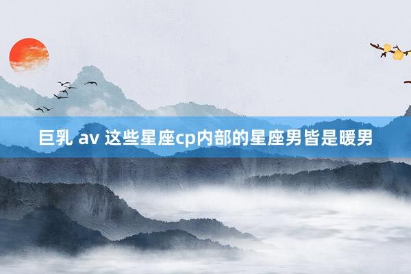 巨乳 av 这些星座cp内部的星座男皆是暖男