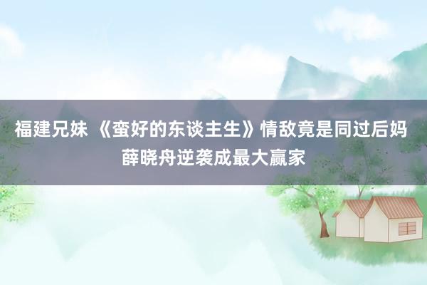 福建兄妹 《蛮好的东谈主生》情敌竟是同过后妈 薛晓舟逆袭成最大赢家