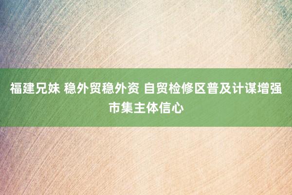 福建兄妹 稳外贸稳外资 自贸检修区普及计谋增强市集主体信心