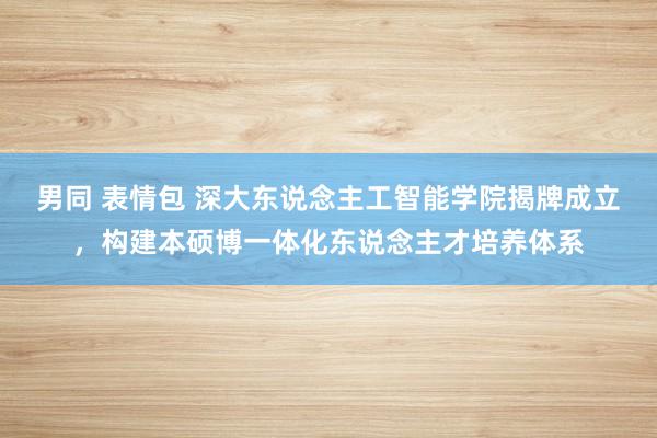 男同 表情包 深大东说念主工智能学院揭牌成立，构建本硕博一体化东说念主才培养体系