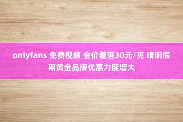 onlyfans 免费视频 金价着落30元/克 晴明假期黄金品牌优惠力度增大