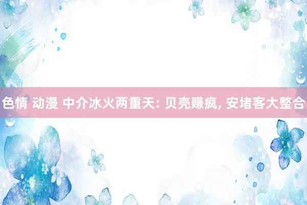 色情 动漫 中介冰火两重天: 贝壳赚疯， 安堵客大整合