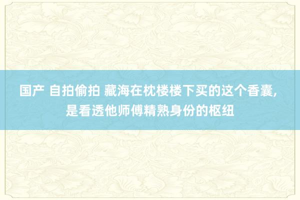 国产 自拍偷拍 藏海在枕楼楼下买的这个香囊， 是看透他师傅精熟身份的枢纽