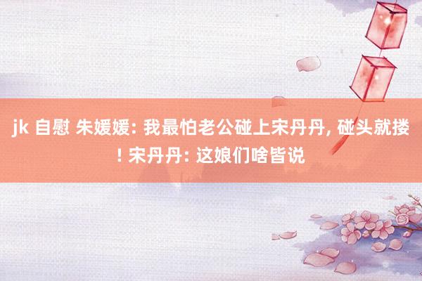 jk 自慰 朱媛媛: 我最怕老公碰上宋丹丹， 碰头就搂! 宋丹丹: 这娘们啥皆说