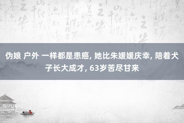 伪娘 户外 一样都是患癌， 她比朱媛媛庆幸， 陪着犬子长大成才， 63岁苦尽甘来