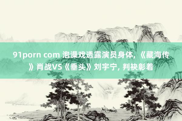 91porn com 泡澡戏透露演员身体， 《藏海传》肖战VS《垂头》刘宇宁， 判袂彰着